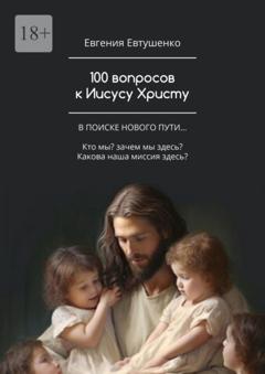 Евгения Евтушенко 100 вопросов к Иисусу Христу. В поиске нового пути… Кто мы? Зачем мы здесь? Какова наша миссия здесь?…
