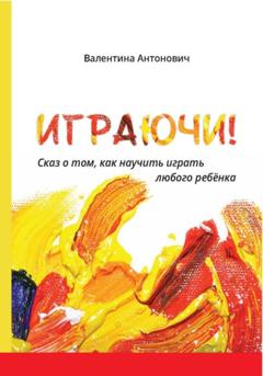 Валентина Антонович Играючи! Сказ о том, как научить играть любого ребёнка