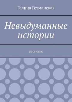 Галина Гетманская Невыдуманные истории. Рассказы