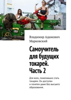 Владимир Адамович Марковский Самоучитель для будущих токарей. Часть 2. Для всех, пожелавших стать токарем. Он доступен и понятен даже без высшего образования.