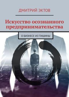 Дмитрий Эктов Искусство осознанного предпринимательства. О бизнесе из Тишины