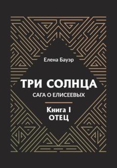 Елена Бауэр Три солнца. Сага о Елисеевых. Книга I. Отец