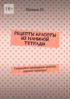 Юлиана Ос Рецепты красоты из маминой тетради. Сохраняем природную красоту дарами природы!