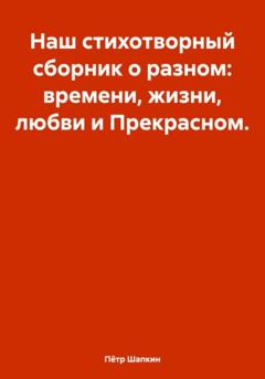 Пётр Шапкин Наш стихотворный сборник о разном: времени, жизни, любви и Прекрасном…