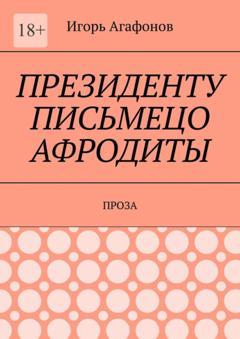 Игорь Аркадьевич Агафонов Президенту письмецо Афродиты. Проза