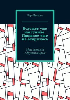 Вера Иванова Будущее уже наступило. Прошлое еще не открылось. Мои встречи с другим миром