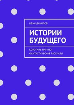 Иван Алексеевич Данилов Истории будущего. Короткие научно-фантастические рассказы