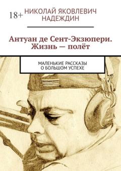 Николай Яковлевич Надеждин Антуан де Сент-Экзюпери. Жизнь – полёт. Маленькие рассказы о большом успехе