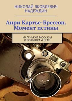 Николай Яковлевич Надеждин Анри Картье-Брессон. Момент истины. Маленькие рассказы о большом успехе