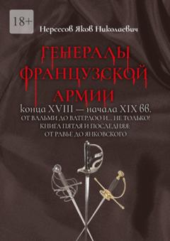 Яков Николаевич Нерсесов Генералы французской армии конца XVIII – начала XIX вв.: от Вальми до Ватерлоо и… не только! Книга пятая и последняя: от Равье до Янковского