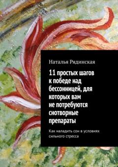 Наталья Юрьевна Рядинская 11 простых шагов к победе над бессонницей, для которых вам не потребуются снотворные препараты. Как наладить сон в условиях сильного стресса