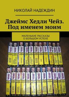 Николай Яковлевич Надеждин Джеймс Хедли Чейз. Под именем моим. Маленькие рассказы о большом успехе