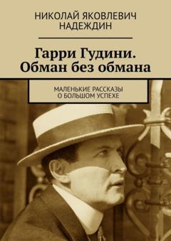 Николай Яковлевич Надеждин Гарри Гудини. Обман без обмана. Маленькие рассказы о большом успехе