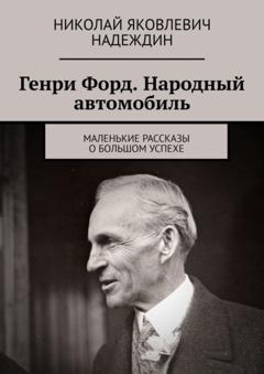 Николай Яковлевич Надеждин Генри Форд. Народный автомобиль. Маленькие рассказы о большом успехе