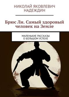 Николай Яковлевич Надеждин Брюс Ли. Самый здоровый человек на Земле. Маленькие рассказы о большом успехе