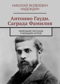 Николай Яковлевич Надеждин Антонио Гауди. Саграда Фамилия. Маленькие рассказы о большом успехе