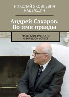 Николай Яковлевич Надеждин Андрей Сахаров. Во имя правды. Маленькие рассказы о большом успехе