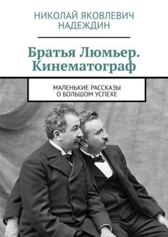 Николай Яковлевич Надеждин Братья Люмьер. Кинематограф. Маленькие рассказы о большом успехе