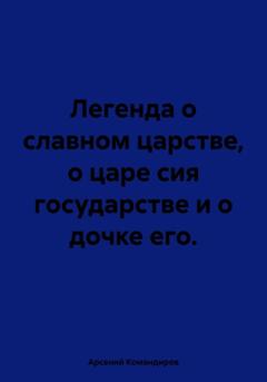 Арсений Командиров Легенда о славном царстве, о царе сия государстве и о дочке его