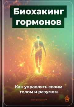 Артем Демиденко Биохакинг гормонов: Как управлять своим телом и разумом