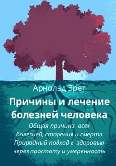 Арнольд Эрет Причины и лечение болезней человека Общая причина всех болезней, старения и смерти Природный подход к здоровью через простоту и умеренность