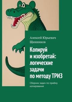 Обложка книги «Копируй и изобретай: логические задачи по методу ТРИЗ. Сборник задач по приёму копирования» — Алексей Юрьевич Щинников