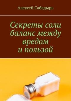 Обложка книги «Секреты соли баланс между вредом и пользой» — Алексей Сабадырь