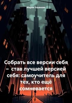 Обложка книги «Собрать все версии себя – став лучшей версией себя: самоучитель для тех, кто ещё сомневается» — Мария Ульянова