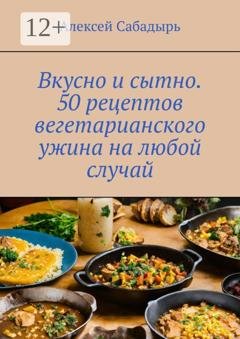 Обложка книги «Вкусно и сытно. 50 рецептов вегетарианского ужина на любой случай» — Алексей Сабадырь
