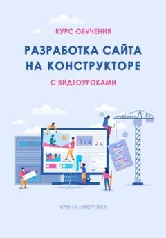 Обложка книги «Курс обучения РАЗРАБОТКА САЙТА НА КОНСТРУКТОРЕ с видеоуроками» — Ирина Никулина