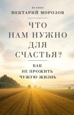 Обложка книги «Что нам нужно для счастья? Как не прожить чужую жизнь» — игумен Нектарий Морозов