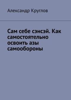Обложка книги «Сам себе сэнсэй. Как самостоятельно освоить азы самообороны» — Александр Круглов