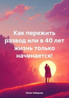Обложка книги «Как пережить развод или в 40 лет жизнь только начинается!» — Юлия Сергеевна Хабарова