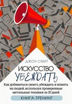 Обложка книги «Искусство убеждать. Как добиваться своего, убеждать и влиять на людей, используя проверенные метальные техники за 30 дней. Книга-тренинг» — Джон Смит