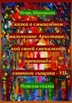 Обложка книги «Сказка о смышлёном мальчугане Аристаше, кой своей смекалкой превзошёл главного сыщика – VII» — Игорь Дасиевич Шиповских
