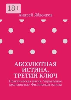Обложка книги «Абсолютная истина. Третий ключ. Практическая магия. Управление реальностью. Физическая основа» — Андрей Николаевич Яблочков