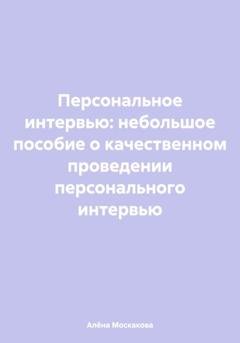 Обложка книги «Персональное интервью: небольшое пособие о качественном проведении персонального интервью» — Алёна Артемьевна Москакова