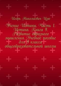 Обложка книги «Учение Истины. Часть 1. Истина. Книга 9. Развитие образного мышления. Учебное пособие для 9 класса общеобразовательной школы» — Игорь Николаевич Цзю