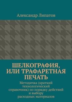 Обложка книги «Шелкография, или Трафаретная печать. Методичка (краткий технологический справочник) по порядку действий и выбору расходных материалов» — Александр Липатов
