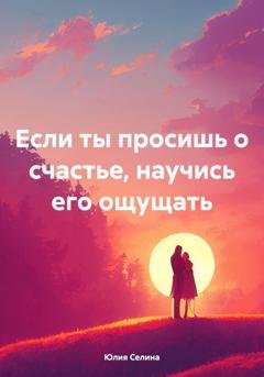 Обложка книги «Если ты просишь о счастье, научись его ощущать» — Юлия Селина