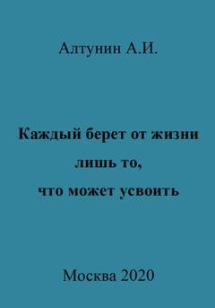 Обложка книги «Каждый берет от жизни лишь то, что может усвоить» — Александр Иванович Алтунин
