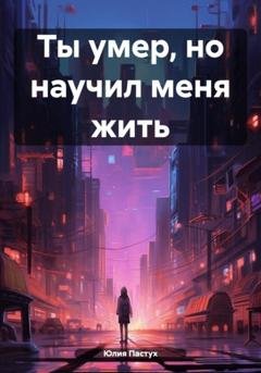 Обложка книги «Ты умер, но научил меня жить» — Юлия Владимировна Пастух
