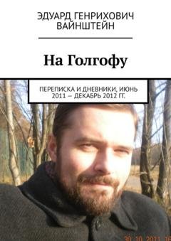Обложка книги «На Голгофу. Переписка и дневники, июнь 2011 – декабрь 2012 гг.» — Эдуард Генрихович Вайнштейн