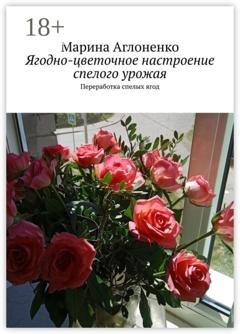 Обложка книги «Ягодно-цветочное настроение спелого урожая. Переработка спелых ягод» — Марина Сергеевна