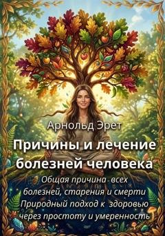 Обложка книги «Причины и лечение болезней человека Общая причина всех болезней, старения и смерти Природный подход к здоровью через простоту и умеренность» — Арнольд Эрет