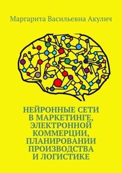Обложка книги «Нейронные сети в маркетинге, электронной коммерции, планировании производства и логистике» — Маргарита Васильевна Акулич