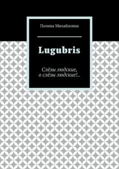 Обложка книги «Lugubris. Слёзы людские, о слёзы людские!..» — Полина Михайловна