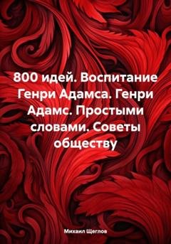 Обложка книги «800 идей. Воспитание Генри Адамса. Генри Адамс. Простыми словами. Советы обществу» — Михаил Щеглов