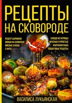 Обложка книги «Рецепты на сковороде. Рецепт сырников. Овощи на сковороде. Мясные блюда. С фото. Блюда из курицы. Вкусные и простые. Жареная рыба. Пошаговые рецепты» — Василиса Лукьянская