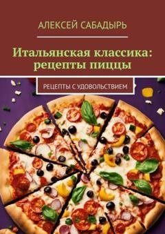Обложка книги «Итальянская классика: рецепты пиццы. Рецепты с удовольствием» — Алексей Сабадырь